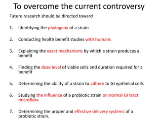 To overcome the current controversy
Future research should be directed toward
1. Identifying the phylogeny of a strain
2. Conducting health benefit studies with humans
3. Explaining the exact mechanisms by which a strain produces a
benefit
4. Finding the dose level of viable cells and duration required for a
benefit
5. Determining the ability of a strain to adhere to GI epithelial cells
6. Studying the influence of a probiotic strain on normal GI tract
microflora
7. Determining the proper and effective delivery systems of a
probiotic strain.
 