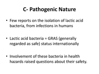 C- Pathogenic Nature
• Few reports on the isolation of lactic acid
bacteria, from infections in humans
• Lactic acid bacteria = GRAS (generally
regarded as safe) status internationally
• Involvement of these bacteria in health
hazards raised questions about their safety.
 