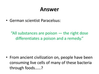 Answer
• German scientist Paracelsus:
“All substances are poison — the right dose
differentiates a poison and a remedy.”
• From ancient civilization on, people have been
consuming live cells of many of these bacteria
through foods……?
 