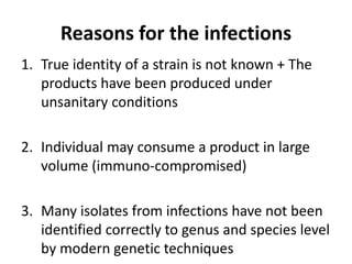 Reasons for the infections
1. True identity of a strain is not known + The
products have been produced under
unsanitary conditions
2. Individual may consume a product in large
volume (immuno-compromised)
3. Many isolates from infections have not been
identified correctly to genus and species level
by modern genetic techniques
 