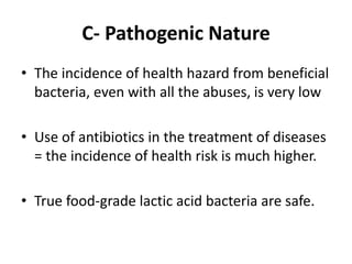 C- Pathogenic Nature
• The incidence of health hazard from beneficial
bacteria, even with all the abuses, is very low
• Use of antibiotics in the treatment of diseases
= the incidence of health risk is much higher.
• True food-grade lactic acid bacteria are safe.
 