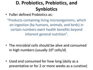 D. Probiotics, Prebiotics, and
Synbiotics
• Fuller defined Probiotics as:
“Products containing living microorganisms, which
on ingestion (by humans, animals, and birds) in
certain numbers exert health benefits beyond
inherent general nutrition”.
• The microbial cells should be alive and consumed
in high numbers (usually 109 cells/d)
• Used and consumed for how long (daily as a
preventative or for 2 or more weeks as a curative)
 