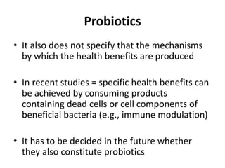 Probiotics
• It also does not specify that the mechanisms
by which the health benefits are produced
• In recent studies = specific health benefits can
be achieved by consuming products
containing dead cells or cell components of
beneficial bacteria (e.g., immune modulation)
• It has to be decided in the future whether
they also constitute probiotics
 