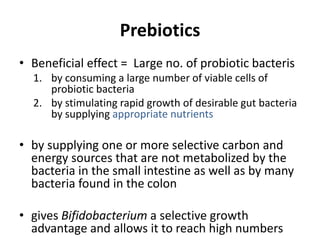 Prebiotics
• Beneficial effect = Large no. of probiotic bacteris
1. by consuming a large number of viable cells of
probiotic bacteria
2. by stimulating rapid growth of desirable gut bacteria
by supplying appropriate nutrients
• by supplying one or more selective carbon and
energy sources that are not metabolized by the
bacteria in the small intestine as well as by many
bacteria found in the colon
• gives Bifidobacterium a selective growth
advantage and allows it to reach high numbers
 