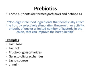 Prebiotics
• These nutrients are termed prebiotics and defined as
“Non-digestible food ingredients that beneficially affect
the host by selectively stimulating the growth or activity,
or both, of one or a limited number of bacteria in the
colon, that can improve the host’s health”
Examples
• Lactulose
• Lactitol
• Fructo-oligosaccharides
• Galacto-oligosaccharides
• Lacto-sucrose
• a-inulin
 