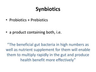 Synbiotics
• Probiotics + Prebiotics
• a product containing both, i.e.
“The beneficial gut bacteria in high numbers as
well as nutrient supplement for them will enable
them to multiply rapidly in the gut and produce
health benefit more effectively”
 