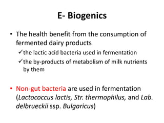 E- Biogenics
• The health benefit from the consumption of
fermented dairy products
the lactic acid bacteria used in fermentation
the by-products of metabolism of milk nutrients
by them
• Non-gut bacteria are used in fermentation
(Lactococcus lactis, Str. thermophilus, and Lab.
delbrueckii ssp. Bulgaricus)
 