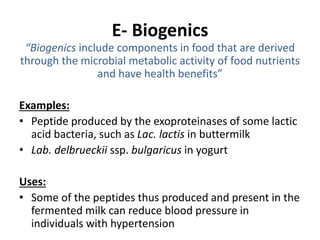 E- Biogenics
“Biogenics include components in food that are derived
through the microbial metabolic activity of food nutrients
and have health benefits”
Examples:
• Peptide produced by the exoproteinases of some lactic
acid bacteria, such as Lac. lactis in buttermilk
• Lab. delbrueckii ssp. bulgaricus in yogurt
Uses:
• Some of the peptides thus produced and present in the
fermented milk can reduce blood pressure in
individuals with hypertension
 