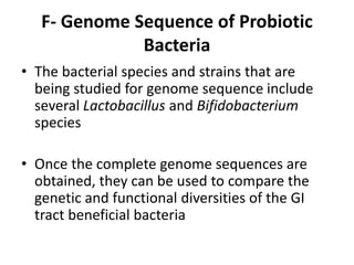 F- Genome Sequence of Probiotic
Bacteria
• The bacterial species and strains that are
being studied for genome sequence include
several Lactobacillus and Bifidobacterium
species
• Once the complete genome sequences are
obtained, they can be used to compare the
genetic and functional diversities of the GI
tract beneficial bacteria
 