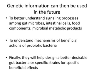 Genetic information can then be used
in the future
• To better understand signaling processes
among gut microbes, intestinal cells, food
components, microbial metabolic products
• To understand mechanisms of beneficial
actions of probiotic bacteria
• Finally, they will help design a better desirable
gut bacteria or specific strains for specific
beneficial effects
 