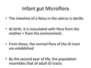 Infant gut Microflora
• The intestine of a fetus in the uterus is sterile.
• At birth, it is inoculated with flora from the
mother + from the environment.
• From these, the normal flora of the GI tract
are established
• By the second year of life, the population
resembles that of adult GI tracts
 