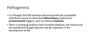 Pathogenesis
• It is thought that IBD develops because genetically susceptible
individuals mount an abnormal inflammatory response to
environmental triggers, such as intestinal bacteria.
• There is emerging evidence that microbial dysbiosis, the virome and
the mycobiome (fungal species) may be important in the
development of IBD
 