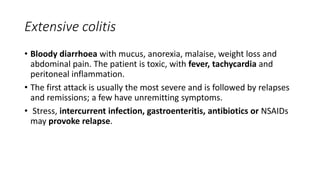 Extensive colitis
• Bloody diarrhoea with mucus, anorexia, malaise, weight loss and
abdominal pain. The patient is toxic, with fever, tachycardia and
peritoneal inflammation.
• The first attack is usually the most severe and is followed by relapses
and remissions; a few have unremitting symptoms.
• Stress, intercurrent infection, gastroenteritis, antibiotics or NSAIDs
may provoke relapse.
 