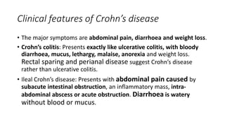 Clinical features of Crohn’s disease
• The major symptoms are abdominal pain, diarrhoea and weight loss.
• Crohn’s colitis: Presents exactly like ulcerative colitis, with bloody
diarrhoea, mucus, lethargy, malaise, anorexia and weight loss.
Rectal sparing and perianal disease suggest Crohn’s disease
rather than ulcerative colitis.
• Ileal Crohn’s disease: Presents with abdominal pain caused by
subacute intestinal obstruction, an inflammatory mass, intra-
abdominal abscess or acute obstruction. Diarrhoea is watery
without blood or mucus.
 