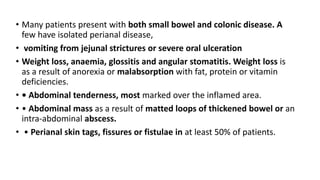 • Many patients present with both small bowel and colonic disease. A
few have isolated perianal disease,
• vomiting from jejunal strictures or severe oral ulceration
• Weight loss, anaemia, glossitis and angular stomatitis. Weight loss is
as a result of anorexia or malabsorption with fat, protein or vitamin
deficiencies.
• • Abdominal tenderness, most marked over the inflamed area.
• • Abdominal mass as a result of matted loops of thickened bowel or an
intra-abdominal abscess.
• • Perianal skin tags, fissures or fistulae in at least 50% of patients.
 