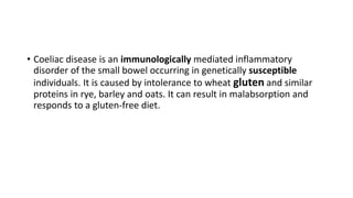 • Coeliac disease is an immunologically mediated inflammatory
disorder of the small bowel occurring in genetically susceptible
individuals. It is caused by intolerance to wheat gluten and similar
proteins in rye, barley and oats. It can result in malabsorption and
responds to a gluten-free diet.
 