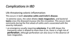Complications in IBD
Life-threatening colonic inflammation:
This occurs in both ulcerative colitis and Crohn’s disease.
In extreme cases, the colon dilates (toxic megacolon), and bacterial
toxins cross the diseased mucosa into the circulation. This occurs most
commonly during the first attack of colitis and is associated with the
severity indicators
• an emergency usually requiring colectomy. If an AXR shows the
transverse colon is dilated to more than 6 cm, there is a high risk of
perforation, although perforation can also occur in the absence of
toxic megacolon.
 