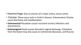 • Haemorrhage: Due to erosion of a major artery, occurs rarely.
• Fistulae: These occur only in Crohn’s disease. Enteroenteric fistulae
cause diarrhoea and malabsorption.
• Enterovesical fistulation causes recurrent urinary infections and
pneumaturia.
• Enterovaginal fistula causes faeculent vaginal discharge. Fistulation
from the bowel may also cause or ischiorectal abscesses, and fissures
 