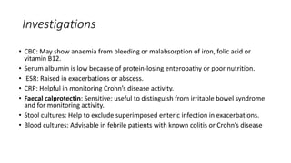 Investigations
• CBC: May show anaemia from bleeding or malabsorption of iron, folic acid or
vitamin B12.
• Serum albumin is low because of protein-losing enteropathy or poor nutrition.
• ESR: Raised in exacerbations or abscess.
• CRP: Helpful in monitoring Crohn’s disease activity.
• Faecal calprotectin: Sensitive; useful to distinguish from irritable bowel syndrome
and for monitoring activity.
• Stool cultures: Help to exclude superimposed enteric infection in exacerbations.
• Blood cultures: Advisable in febrile patients with known colitis or Crohn’s disease
 