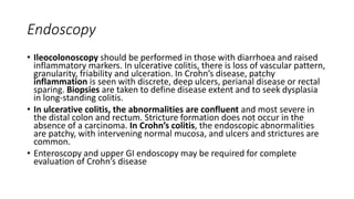 Endoscopy
• Ileocolonoscopy should be performed in those with diarrhoea and raised
inflammatory markers. In ulcerative colitis, there is loss of vascular pattern,
granularity, friability and ulceration. In Crohn’s disease, patchy
inflammation is seen with discrete, deep ulcers, perianal disease or rectal
sparing. Biopsies are taken to define disease extent and to seek dysplasia
in long-standing colitis.
• In ulcerative colitis, the abnormalities are confluent and most severe in
the distal colon and rectum. Stricture formation does not occur in the
absence of a carcinoma. In Crohn’s colitis, the endoscopic abnormalities
are patchy, with intervening normal mucosa, and ulcers and strictures are
common.
• Enteroscopy and upper GI endoscopy may be required for complete
evaluation of Crohn’s disease
 
