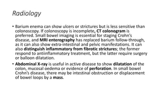 Radiology
• Barium enema can show ulcers or strictures but is less sensitive than
colonoscopy. If colonoscopy is incomplete, CT colonogram is
preferred. Small bowel imaging is essential for staging Crohn’s
disease, and MRI enterography has replaced barium follow-through,
as it can also show extra-intestinal and pelvic manifestations. It can
also distinguish inflammatory from fibrotic strictures; the former
respond to antiinflammatory treatment, but the latter require surgery
or balloon dilatation.
• Abdominal X-ray is useful in active disease to show dilatation of the
colon, mucosal oedema or evidence of perforation. In small bowel
Crohn’s disease, there may be intestinal obstruction or displacement
of bowel loops by a mass.
 