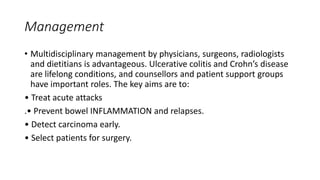 Management
• Multidisciplinary management by physicians, surgeons, radiologists
and dietitians is advantageous. Ulcerative colitis and Crohn’s disease
are lifelong conditions, and counsellors and patient support groups
have important roles. The key aims are to:
• Treat acute attacks
.• Prevent bowel INFLAMMATION and relapses.
• Detect carcinoma early.
• Select patients for surgery.
 