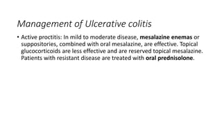 Management of Ulcerative colitis
• Active proctitis: In mild to moderate disease, mesalazine enemas or
suppositories, combined with oral mesalazine, are effective. Topical
glucocorticoids are less effective and are reserved topical mesalazine.
Patients with resistant disease are treated with oral prednisolone.
 