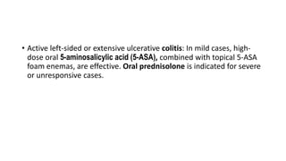 • Active left-sided or extensive ulcerative colitis: In mild cases, high-
dose oral 5-aminosalicylic acid (5-ASA), combined with topical 5-ASA
foam enemas, are effective. Oral prednisolone is indicated for severe
or unresponsive cases.
 