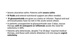 • Severe ulcerative colitis: Patients with severe colitis
• IV fluids and enteral nutritional support are often needed.
• IV glucocorticoids are given as a bolus or infusion. Topical and oral
aminosalicylates have no role in the acute severe attack.
• In patients unresponsive to glucocorticoids over 3 days, rescue
therapy with IV ciclosporin or infliximab avoids the need for
colectomy in 60%.
• Patients who deteriorate, despite 7 to 10 days’ maximal medical
therapy, and those with colonic dilatation (>6 cm) require urgent
colectomy
 