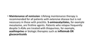 • Maintenance of remission: Lifelong maintenance therapy is
recommended for all patients with extensive disease but is not
necessary in those with proctitis. 5-aminosalycilates, for example
mesalazine, are firstline agents. Patients who relapse frequently
despite 5-ASAs are treated with thiopurines, for example,
azathioprine or biologic therapies such as infliximab OR
glucocorticoids
 