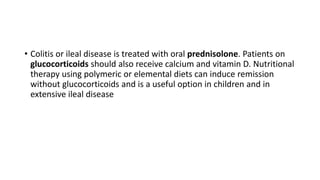 • Colitis or ileal disease is treated with oral prednisolone. Patients on
glucocorticoids should also receive calcium and vitamin D. Nutritional
therapy using polymeric or elemental diets can induce remission
without glucocorticoids and is a useful option in children and in
extensive ileal disease
 