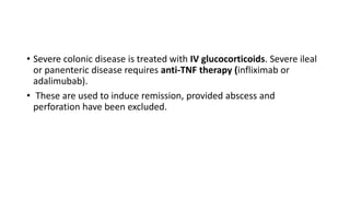 • Severe colonic disease is treated with IV glucocorticoids. Severe ileal
or panenteric disease requires anti-TNF therapy (infliximab or
adalimubab).
• These are used to induce remission, provided abscess and
perforation have been excluded.
 