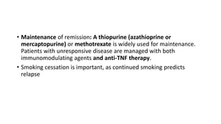 • Maintenance of remission: A thiopurine (azathioprine or
mercaptopurine) or methotrexate is widely used for maintenance.
Patients with unresponsive disease are managed with both
immunomodulating agents and anti-TNF therapy.
• Smoking cessation is important, as continued smoking predicts
relapse
 