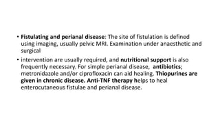 • Fistulating and perianal disease: The site of fistulation is defined
using imaging, usually pelvic MRI. Examination under anaesthetic and
surgical
• intervention are usually required, and nutritional support is also
frequently necessary. For simple perianal disease, antibiotics;
metronidazole and/or ciprofloxacin can aid healing. Thiopurines are
given in chronic disease. Anti-TNF therapy helps to heal
enterocutaneous fistulae and perianal disease.
 