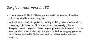 Surgical treatment in IBD
• Ulcerative colitis Up to 60% of patients with extensive ulcerative
colitis eventually require surgery.
• Indications include impaired quality of life, failure of medical
therapy, fulminant colitis, cancer or severe dysplasia.
Panproctocolectomy with ileostomy or proctocolectomy with ileal–
anal pouch anastomosis cures the patient. Before surgery, patients
must be counselled both by staff and by patients who have had
surgery.
 