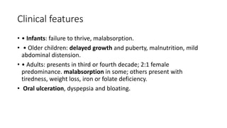Clinical features
• • Infants: failure to thrive, malabsorption.
• • Older children: delayed growth and puberty, malnutrition, mild
abdominal distension.
• • Adults: presents in third or fourth decade; 2:1 female
predominance. malabsorption in some; others present with
tiredness, weight loss, iron or folate deficiency.
• Oral ulceration, dyspepsia and bloating.
 