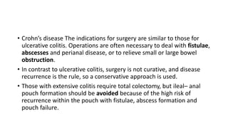 • Crohn’s disease The indications for surgery are similar to those for
ulcerative colitis. Operations are often necessary to deal with fistulae,
abscesses and perianal disease, or to relieve small or large bowel
obstruction.
• In contrast to ulcerative colitis, surgery is not curative, and disease
recurrence is the rule, so a conservative approach is used.
• Those with extensive colitis require total colectomy, but ileal– anal
pouch formation should be avoided because of the high risk of
recurrence within the pouch with fistulae, abscess formation and
pouch failure.
 