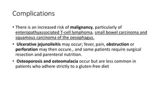 Complications
• There is an increased risk of malignancy, particularly of
enteropathyassociated T-cell lymphoma, small bowel carcinoma and
squamous carcinoma of the oesophagus.
• Ulcerative jejunoileitis may occur; fever, pain, obstruction or
perforation may then occure., and some patients require surgical
resection and parenteral nutrition.
• Osteoporosis and osteomalacia occur but are less common in
patients who adhere strictly to a gluten-free diet
 