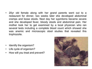 • 20yr old female along with her grand parents went out to a
restaurant for dinner, two weeks later she developed abdominal
cramps and loose stools. Next day her sypmtoms became severe
and she developed fever, bloody stools and abdominal pain. Her
mother took her to get examined by a local physician who ran
several tests including a complete blood count which showed she
was anemic and microscopic stool studies that revealed this
trophozoite.
• Identify the organism?
• Life cycle of organism?
• How will you treat and prevent?
 