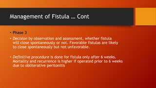 Management of Fistula … Cont
• Phase 3
• Decision by observation and assessment, whether fistula
will close spontaneously or not. Favorable fistulas are likely
to close spontaneously but not unfavorable.
• Definitive procedure is done for fistula only after 6 weeks.
Mortality and recurrence is higher if operated prior to 6 weeks
due to obliterative peritonitis
 