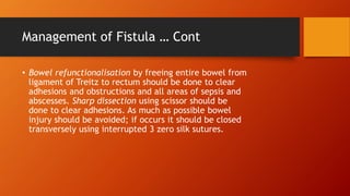 Management of Fistula … Cont
• Bowel refunctionalisation by freeing entire bowel from
ligament of Treitz to rectum should be done to clear
adhesions and obstructions and all areas of sepsis and
abscesses. Sharp dissection using scissor should be
done to clear adhesions. As much as possible bowel
injury should be avoided; if occurs it should be closed
transversely using interrupted 3 zero silk sutures.
 