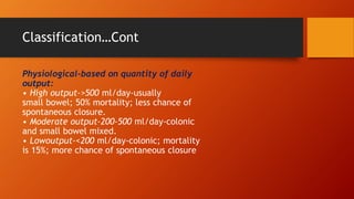 Classification…Cont
Physiological-based on quantity of daily
output:
• High output->500 ml/day-usually
small bowel; 50% mortality; less chance of
spontaneous closure.
• Moderate output-200-500 ml/day-colonic
and small bowel mixed.
• Lowoutput-<200 ml/day-colonic; mortality
is 15%; more chance of spontaneous closure
 