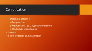 Complication
• 1- Metabolic effects :
a-Dehydration
b-Malnutrition , eg , hypoalbunminaemia
c-Electrolyte disturbances
• 2- sepsis
• 3- skin irritation and maceration
 
