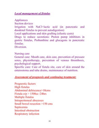 Local management of fistulas

Appliances
Suction devices
Irrigation with NaCl+lactic acid (in pancreatic and
duodenal fistulas to prevent autodigestion)
Local applications and skin grafting (silastic casts)
Drugs to reduce secretions: Proton pump inhibitors in
gastric fistulas, Probanthine and glucagons in pancreatic
fistulas.
Diversion.

Nursing care
General care: Mouth care, skin care, prevention of pressure
sores, physiotherapy, prevention of venous thrombosis,
psychological support.
Specific care: Care of fistula site, care of skin around the
enterostoma and tube drains, maintenance of nutrition.

Assessment of prognosis and continuing treatment:

Prognostic factors
High fistulas
Abdominal dehiscence>10cms
Fístula o/p > 1500cc /24hrs
Multiple fístulas
Intraperitoneal abscesses
Small bowel resection >150 cms
Septicemia
Intestinal obstruction
Respiratory infection

                             10
 
