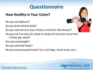 Questionnaire
How Healthy Is Your Colon?
Do you use tobacco?
Do you drink alcohol daily?
Do you exercise less than 3 times a week for 30 minutes?
Do you eat 4 oz (size of a deck of cards) of red meat more than
   3 times per week?
Are you overweight?
Do you eat fried foods?
Do you eat processed meats? (i.e. hot dogs, lunch meat, etc.)
 