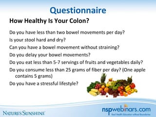 Questionnaire
How Healthy Is Your Colon?
Do you have less than two bowel movements per day?
Is your stool hard and dry?
Can you have a bowel movement without straining?
Do you delay your bowel movements?
Do you eat less than 5-7 servings of fruits and vegetables daily?
Do you consume less than 25 grams of fiber per day? (One apple
    contains 5 grams)
Do you have a stressful lifestyle?
 