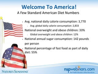 Welcome To America!
A Few Standard American Diet Numbers

  •   Avg. national daily calorie consumption: 3,770
       –   Avg. global daily calorie consumption: 2,833
  •   National overweight and obese children: 33%
       –   Global overweight and obese children: 12%
  •   National annual sugar consumption: 142 pounds
      per person
  •   National percentage of fast food as part of daily
      diet: 55%
 