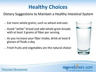Healthy Choices
Dietary Suggestions to Maintain a Healthy Intestinal System

•   Eat more whole grains, such as wheat and oats
•   Avoid “white” bread and add whole-grain breads
    with at least 3 grams of fiber per serving
•   As you increase your fiber intake, drink at least 8
    glasses of fluids a day
•   Fresh fruits and vegetables are the natural choice
 