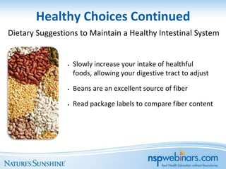 Healthy Choices Continued
Dietary Suggestions to Maintain a Healthy Intestinal System


                •   Slowly increase your intake of healthful
                    foods, allowing your digestive tract to adjust

                •   Beans are an excellent source of fiber

                •   Read package labels to compare fiber content
 