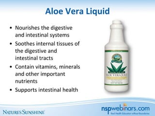 Aloe Vera Liquid
• Nourishes the digestive
  and intestinal systems
• Soothes internal tissues of
  the digestive and
  intestinal tracts
• Contain vitamins, minerals
  and other important
  nutrients
• Supports intestinal health
 